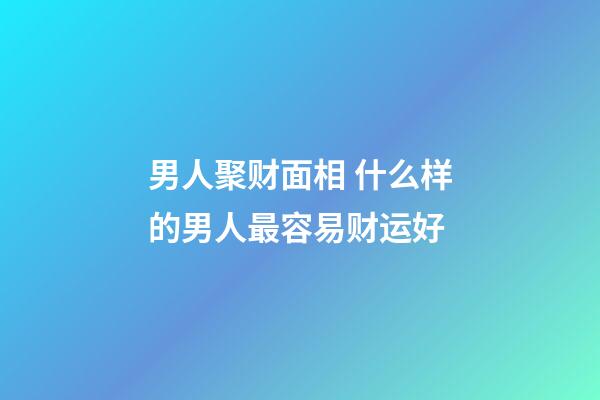 男人聚财面相 什么样的男人最容易财运好